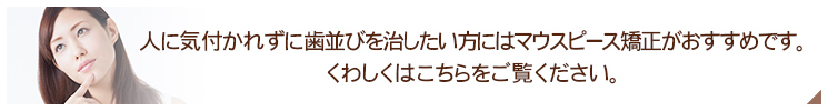 人に気付かれずに歯並びを治したい方にはマウスピース矯正がおすすめです。  くわしくはこちらをご覧ください。