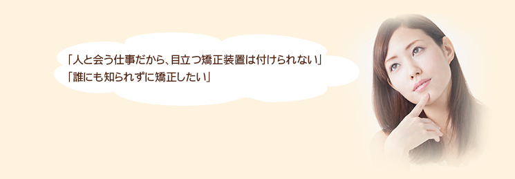 「人と会う仕事だから、目立つ矯正装置は付けられない」
「誰にも知られずに矯正したい」