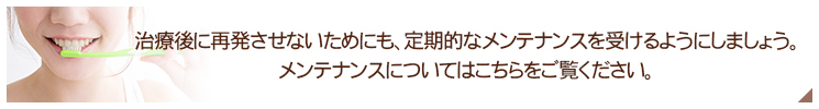 治療後に再発させないためにも、定期的なメンテナンスを受けるようにしましょう。 メンテナンスについてはこちらをご覧ください。